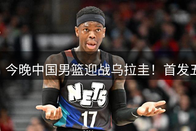 今晚中国男篮迎战乌拉圭！首发五人前瞻预测，王俊杰、胡金秋双核心领衔出战