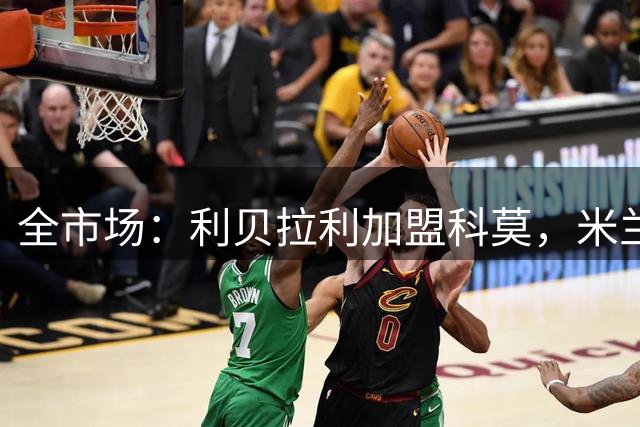 全市场：利贝拉利加盟科莫，米兰分得300万欧