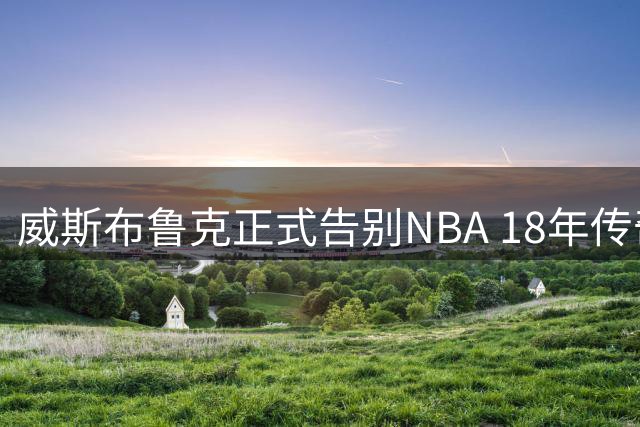 威斯布鲁克正式告别NBA 18年传奇生涯画上句点