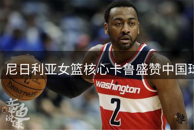 尼日利亚女篮核心卡鲁盛赞中国球员 确认将继续CBA职业生涯