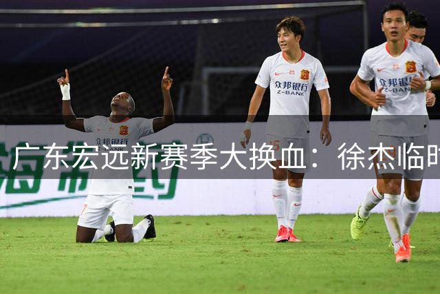 广东宏远新赛季大换血：徐杰临时队长获重任，胡明轩马不停蹄，黄明依强势回归