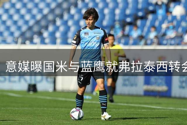 意媒曝国米与蓝鹰就弗拉泰西转会达成初步共识