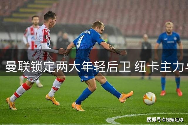 曼联锁定两大年轻后卫 纽卡主力与枪手新星成目标