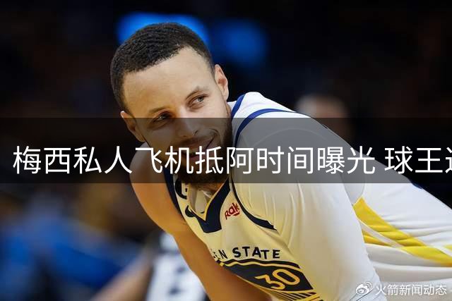 梅西私人飞机抵阿时间曝光 球王返乡行程引全球关注