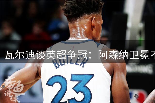 瓦尔迪谈英超争冠：阿森纳卫冕不会顺利，对马雷斯卡有信心