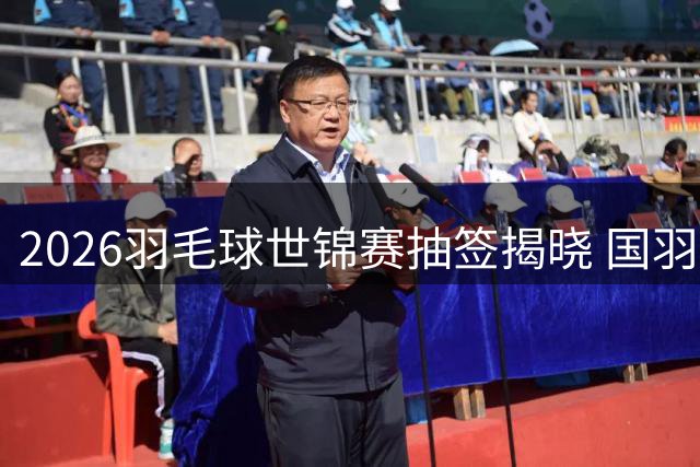 2026羽毛球世锦赛抽签揭晓 国羽军团全力冲刺五冠王