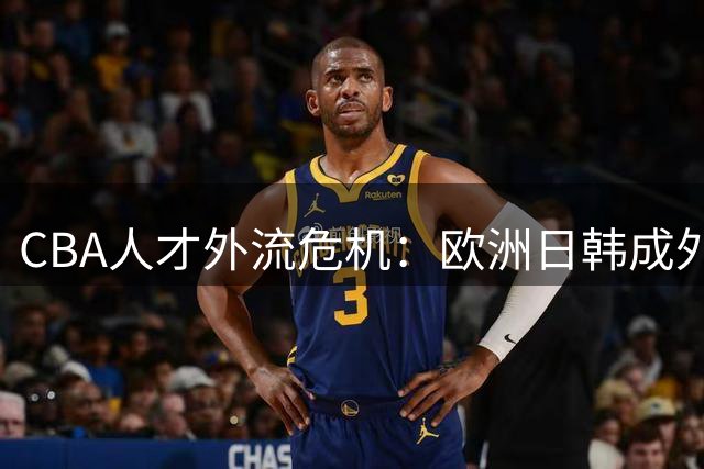 CBA人才外流危机：欧洲日韩成外援新宠 台湾球员掀返乡潮